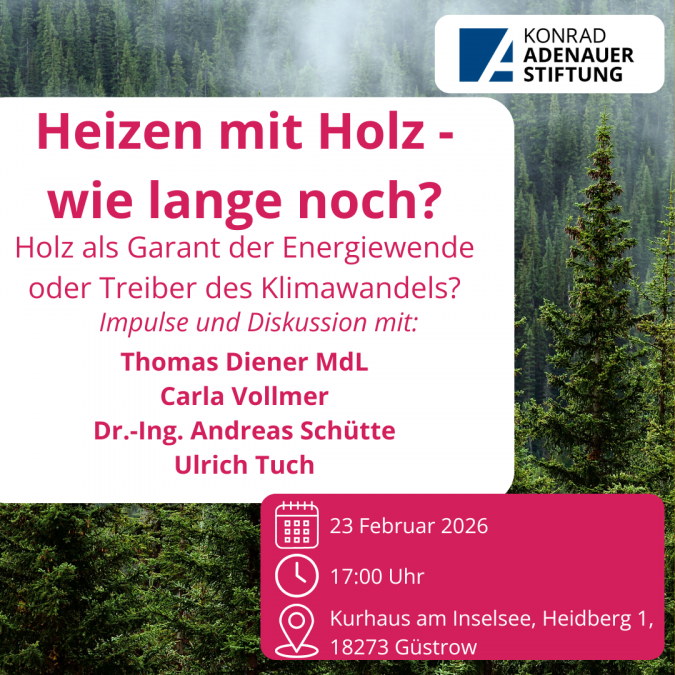 Ein Sharepic zur Veranstaltung.Text: Heizen mit Holz &ndash; wie lange noch?Holz als Garant der Energiewende oder Treiber des Klimawandels?Impulse und Diskussion mit:Thomas Diener MdLCarla VollmerDr.-Ing. Andreas Sch&uuml;tteUlrich TuchDatum: 23. Februar 2026Urzeit: 17:00 UhrOrt:  Kurhaus am Inselsee, Heidberg 1, 18273 G&uuml;strowIm Hintergrund ist ein Bild von einem Wald., &copy; Konrad-Adenauer-Stiftung M-V